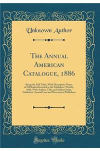 The Annual American Catalogue, 1886: Being the Full Titles, with Descriptive Notes, of All Books Recorded in the Publishers' Weekly, 1886, with Author, Title, and Subject Index, Publishers' Annual Lists and Directory of Publishers (Classic Reprint)
