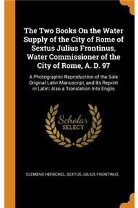 The Two Books on the Water Supply of the City of Rome of Sextus Julius Frontinus, Water Commissioner of the City of Rome, A. D. 97: A Photographic Reproduction of the Sole Original Latin Manuscript, and Its Reprint in Latin; Also a Translation Into