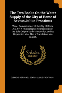 Two Books On the Water Supply of the City of Rome of Sextus Julius Frontinus: Water Commissioner of the City of Rome A.D. 97: A Photographic Reproduction of the Sole Original Latin Manuscript, and Its Reprint in Latin; Also a 