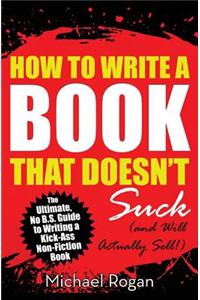 How to Write a Book That Doesn't Suck (and Will Actually Sell): The Ultimate, No B.S. Guide to Writing a Kick-Ass Non-Fiction Book