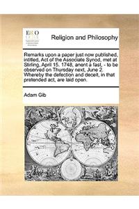 Remarks Upon a Paper Just Now Published, Intitled, Act of the Associate Synod, Met at Stirling, April 15. 1748, Anent a Fast, - To Be Observed on Thursday Next, June 2. Whereby the Defection and Deceit, in That Pretended Act, Are Laid Open.