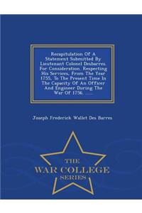 Recapitulation of a Statement Submitted by Lieutenant Colonel Desbarres. for Consideration. Respecting His Services, from the Year 1755, to the Present Time in the Capacity of an Officer and Engineer During the War of 1756. ...... - War College Ser