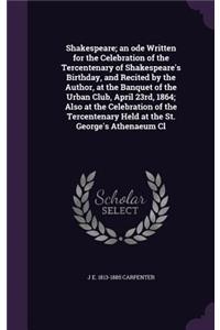 Shakespeare; an ode Written for the Celebration of the Tercentenary of Shakespeare's Birthday, and Recited by the Author, at the Banquet of the Urban Club, April 23rd, 1864; Also at the Celebration of the Tercentenary Held at the St. George's Athen