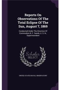 Reports On Observations Of The Total Eclipse Of The Sun, August 7, 1869: Conducted Under The Direction Of Commodore B. F. Sands, U. S. N., Superintendent