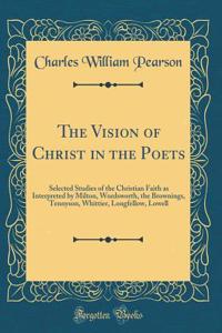The Vision of Christ in the Poets: Selected Studies of the Christian Faith as Interpreted by Milton, Wordsworth, the Brownings, Tennyson, Whittier, Longfellow, Lowell (Classic Reprint)