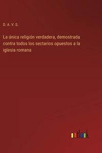 única religión verdadera, demostrada contra todos los sectarios opuestos a la iglesia romana