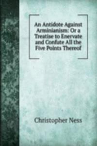 Antidote Against Arminianism: Or a Treatise to Enervate and Confute All the Five Points Thereof
