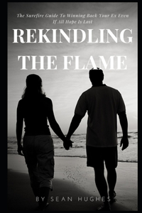 Rekindling The Flame: The Surefire Guide To Winning Back Your Ex Even If All Hope Is Lost