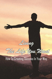 Living The Life You Want: How To Creating Success In Your Way: Identify And Remove What'S Holding You Back From Your Greatness