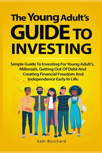 Young Adult's Guide to Investing: Simple Guide To Investing For Young People, Millenials, Getting Out Of Debt And Creating Financial Freedom And Independence Early In Life.
