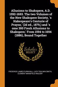 Allusions to Shakspere, A.D. 1592-1693. The two Volumes of the New Shakspere Society, 's Hakespeare's Centurie of Prayse,' (2d ed., 1879,) and 's ome 300 Fresh Allusions to Shakspere,' From 1594 to 1694 (1886), Bound Together