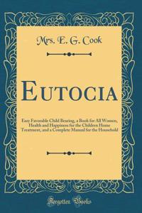 Eutocia: Easy Favorable Child Bearing, a Book for All Women, Health and Happiness for the Children Home Treatment, and a Complete Manual for the Household (Classic Reprint)