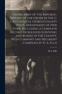 Grand Army of the Republic. History of the Order in the U. S. by Counties. Otsego County Posts, Department of New York, Including a Complete Record of Soldiers Surviving and Buried in the County, With Company and Regiment ... Compiled by D. A. Elli