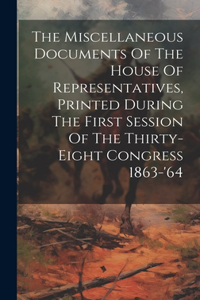 Miscellaneous Documents Of The House Of Representatives, Printed During The First Session Of The Thirty-eight Congress 1863-'64