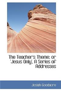 The Teacher's Theme; Or 'jesus Only', a Series of Addresses