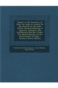 Report to the Secretary of State for India in Council on the Records of the India Office: Records Relating to Agencies, Factories, and Settlements Not Now Under the Administration of the Government of India - Primary Source Edition