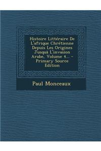 Histoire Litteraire de L'Afrique Chretienne Depuis Les Origines Jusqua L'Invasion Arabe, Volume 4...