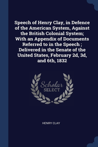 Speech of Henry Clay, in Defence of the American System, Against the British Colonial System; With an Appendix of Documents Referred to in the Speech; Delivered in the Senate of the United States, February 2d, 3d, and 6th, 1832