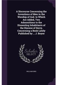 Discourse Concerning the Inventions of Men in the Worship of God. to Which Are Added, Two Admonitions to the Dissenting Inhabitants of the Diocese of Derry, Concerning a Book Lately Published by ... J. Boyse
