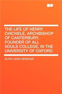 The Life of Henry Chichelé, Archbishop of Canterbury, Founder of All Souls College, in the University of Oxford
