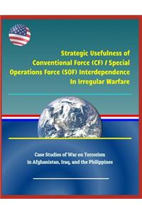 Strategic Usefulness of Conventional Force (Cf) / Special Operations Force (Sof) Interdependence in Irregular Warfare - Case Studies of War on Terrorism in Afghanistan, Iraq, and the Philippines