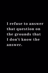 I refuse to answer that question on the grounds that I don't know the answer.