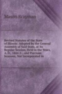 Revised Statutes of the State of Illinois: Adopted by the General Assembly of Said State, at Its Regular Session, Held in the Years, A. D., 1844-5. . and Previous Sessions, Not Incorporated in