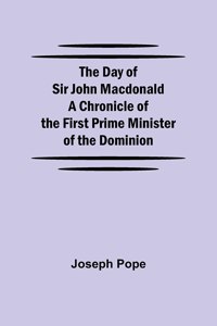 The Day of Sir John Macdonald A Chronicle of the First Prime Minister of the Dominion