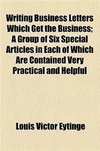 Writing Business Letters Which Get the Business; A Group of Six Special Articles in Each of Which Are Contained Very Practical and Helpful: A Group of Six Special Articles in Each of Which Are Contained Very Practical and Helpful Suggestions for Making Business Letters More Interesting and