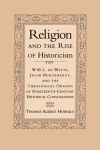 Religion and the Rise of Historicism: W. M. L. de Wette, Jacob Burckhardt, and the Theological Origins of Nineteenth-Century Historical Consciousness