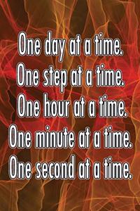 One Day at a Time. One Step at a Time. One Hour at a Time. One Minute at a Time. One Second at a Time.