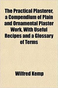 The Practical Plasterer, a Compendium of Plain and Ornamental Plaster Work, with Useful Recipes and a Glossary of Terms