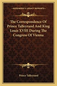 Correspondence of Prince Talleyrand and King Louis XVIII During the Congress of Vienna