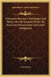 A Discourse Between A Soul Hungry And Thirsty After The Fountain Of Life, The Sweet Love Of Jesus Christ And A Soul Enlightened