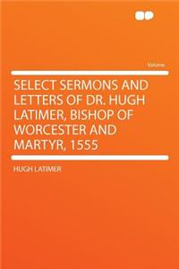 Select Sermons and Letters of Dr. Hugh Latimer, Bishop of Worcester and Martyr, 1555
