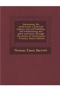 Harnessing the Earthworm; A Practical Inquiry Into Soil-Building, Soil-Conditioning and Plant Nutrition Through the Action of Earthworms