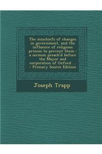 The Mischiefs of Changes in Government, and the Influence of Religious Princes to Prevent Them: A Sermon Preach'd Before the Mayor and Corporation of Oxford ...