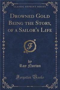 Drowned Gold Being the Story, of a Sailor's Life (Classic Reprint)