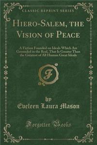 Hiero-Salem, the Vision of Peace: A Fiction Founded on Ideals Which Are Grounded in the Real, That Is Greater Than the Greatest of All Human Great Ideals (Classic Reprint)