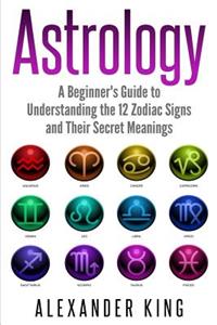 Astrology: A Beginner's Guide to Understanding the 12 Zodiac Signs and Their Secret Meanings