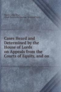Cases Heard and Determined by the House of Lords on Appeals from the Courts of Equity, and on .