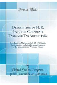 Description of H. R. 6725, the Corporate Takeover Tax Act of 1982: Scheduled for Markup on July 12, 1982 by the Subcommittee on Select Revenue Measures of the Committee on Ways and Means (Classic Reprint)