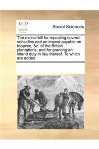 The Excise Bill for Repealing Several Subsidies and an Impost Payable on Tobacco, &C. of the British Plantations, and for Granting an Inland Duty in Lieu Thereof. to Which Are Added