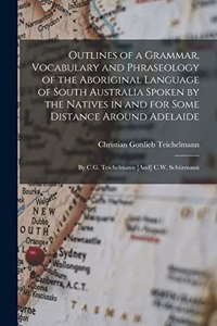 Outlines of a Grammar, Vocabulary and Phraseology of the Aboriginal Language of South Australia Spoken by the Natives in and for Some Distance Around Adelaide: By C.G. Teichelmann [And] C.W. Schürmann