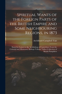 Spiritual Wants of the Foreign Parts of the British Empire and Some Neighbouring Regions, in 1873: Stated in Letters to the Archbishop of Canterbury From the Colonial and Missionary Bishops Volume Talbot Collection of British Pamphlets