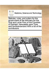Statutes, Rules, and Orders for the Government of the Infirmary for the Sick and Lame Poor of the Counties of Durham, Newcastle Upon Tyne and Northumberland with a List of the Contributors