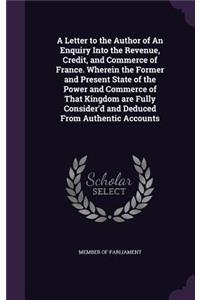 A Letter to the Author of an Enquiry Into the Revenue, Credit, and Commerce of France. Wherein the Former and Present State of the Power and Commerce of That Kingdom Are Fully Consider'd and Deduced from Authentic Accounts