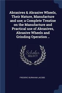 Abrasives & Abrasive Wheels, Their Nature, Manufacture and use; a Complete Treatise on the Manufacture and Practical use of Abrasives, Abrasive Wheels and Grinding Operation ..