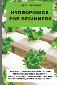 Hydroponics for Beginners: The Ultimate Guide For Beginners to Start Your Own Greenhouse Gardening. Discover The Secrets How to Start Growing Fresh Vegetables, Organic Fruits 