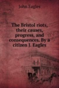 Bristol riots, their causes, progress, and consequences. By a citizen J. Eagles